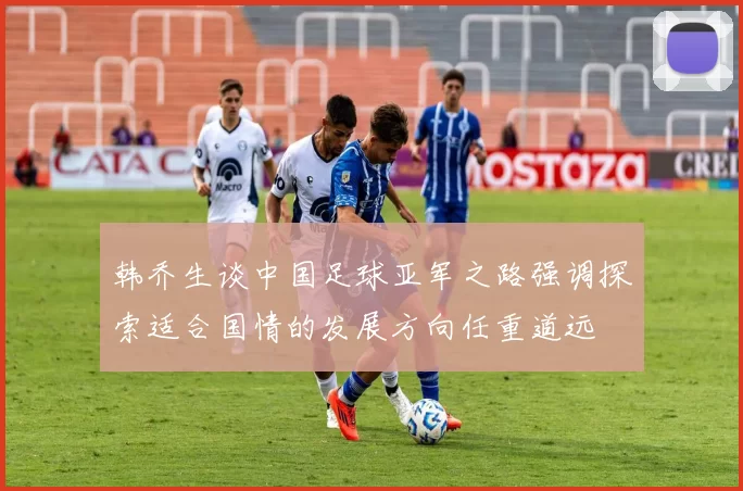 韩乔生谈中国足球亚军之路强调探索适合国情的发展方向任重道远