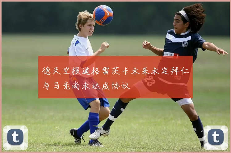 德天空报道格雷茨卡未来未定拜仁与马竞尚未达成协议