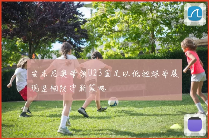 安东尼奥带领U23国足以低控球率展现坚韧防守新策略