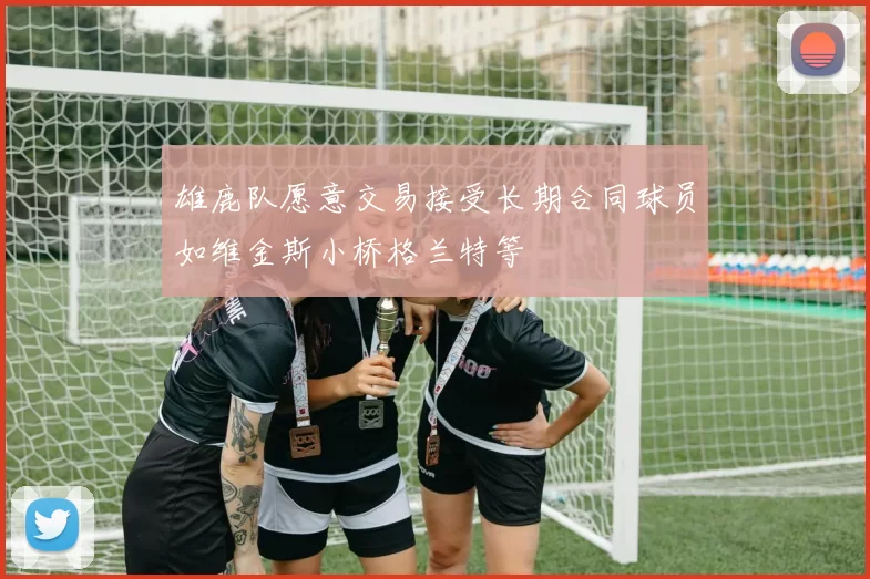 雄鹿队愿意交易接受长期合同球员如维金斯小桥格兰特等