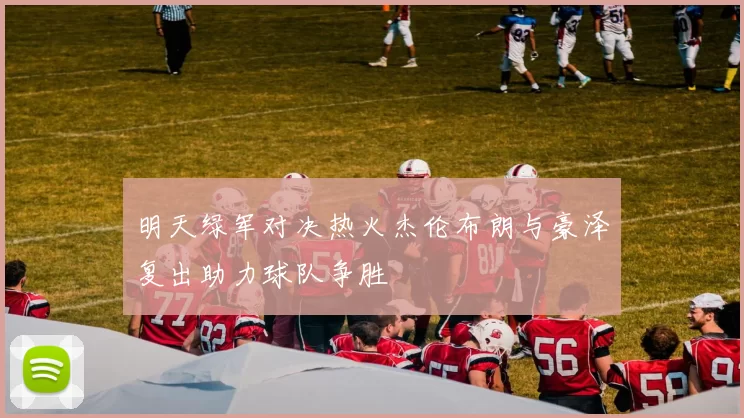 明天绿军对决热火杰伦布朗与豪泽复出助力球队争胜