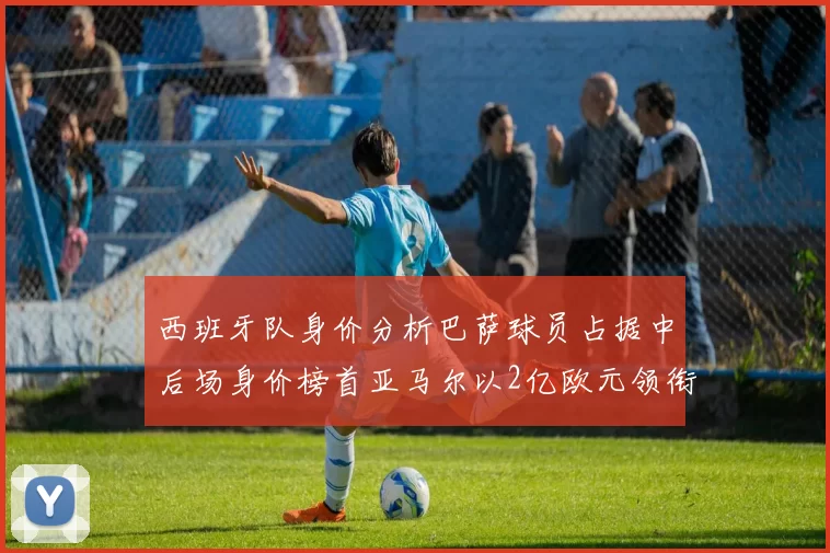 西班牙队身价分析巴萨球员占据中后场身价榜首亚马尔以2亿欧元领衔
