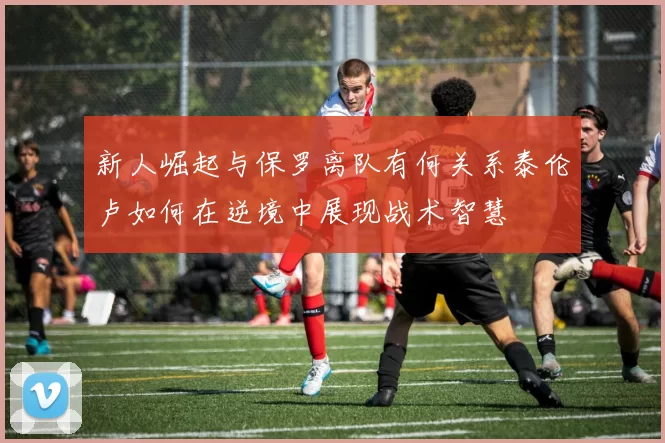 新人崛起与保罗离队有何关系泰伦卢如何在逆境中展现战术智慧