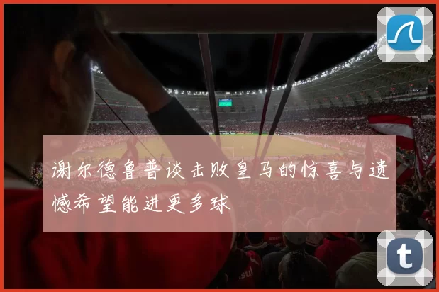 谢尔德鲁普谈击败皇马的惊喜与遗憾希望能进更多球