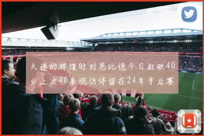 久违的辉煌时刻恩比德今日狂砍40分上次40表现仍停留在24年季后赛